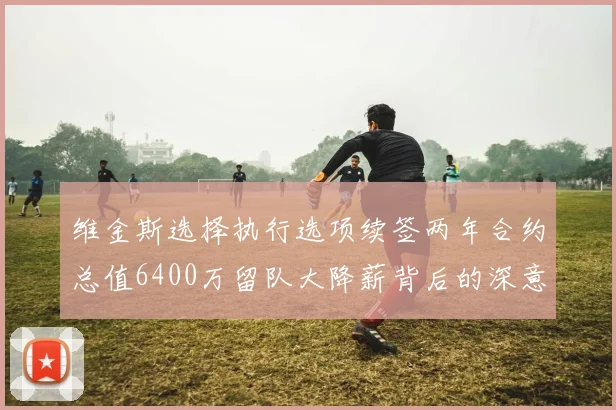 维金斯选择执行选项续签两年合约总值6400万留队大降薪背后的深意