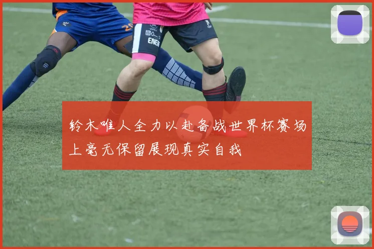 铃木唯人全力以赴备战世界杯赛场上毫无保留展现真实自我