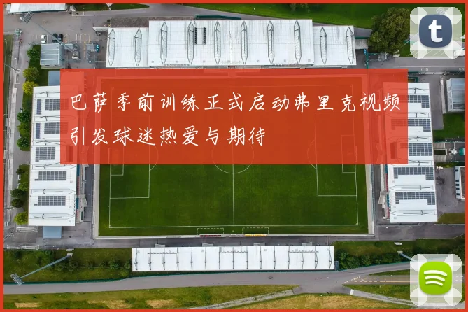 巴萨季前训练正式启动弗里克视频引发球迷热爱与期待