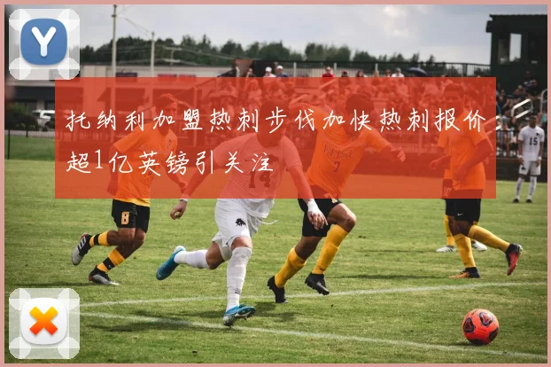 托纳利加盟热刺步伐加快热刺报价超1亿英镑引关注