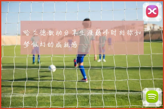 哈兰德激动分享生涯巅峰时刻称如梦似幻的成就感