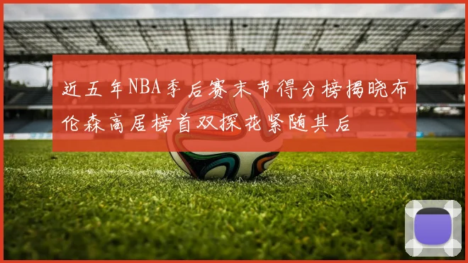 近五年NBA季后赛末节得分榜揭晓布伦森高居榜首双探花紧随其后
