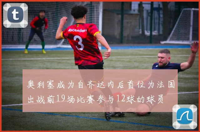 奥利塞成为自齐达内后首位为法国出战前19场比赛参与12球的球员