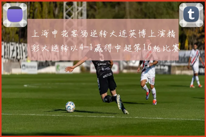 上海申花客场逆转大连英博上演精彩大逆转以4-1赢得中超第16轮比赛