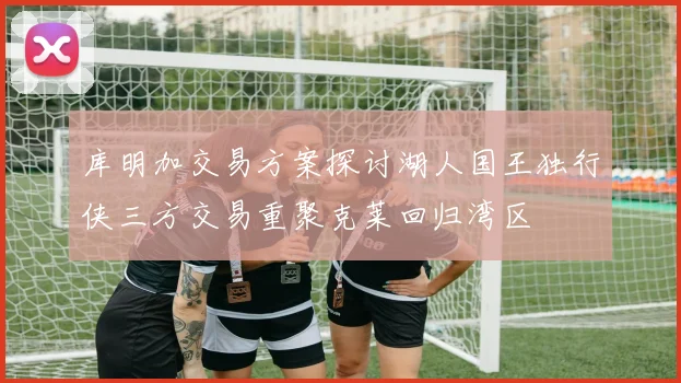 库明加交易方案探讨湖人国王独行侠三方交易重聚克莱回归湾区