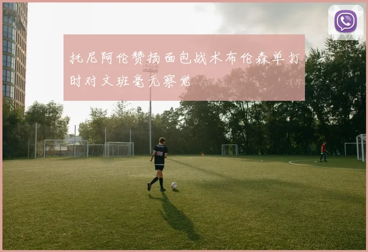托尼阿伦赞扬面包战术布伦森单打时对文班毫无察觉