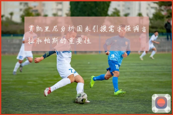 贾凯里尼分析国米引援需求强调吉拉和帕斯的重要性