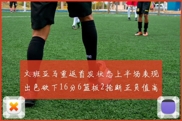 文班亚马重返首发状态上半场表现出色砍下16分6篮板2抢断正负值高达21