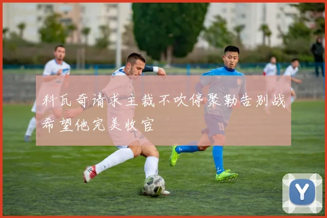 科瓦奇请求主裁不吹停聚勒告别战希望他完美收官