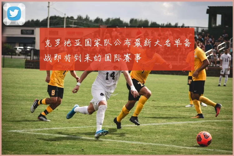 克罗地亚国家队公布最新大名单备战即将到来的国际赛事