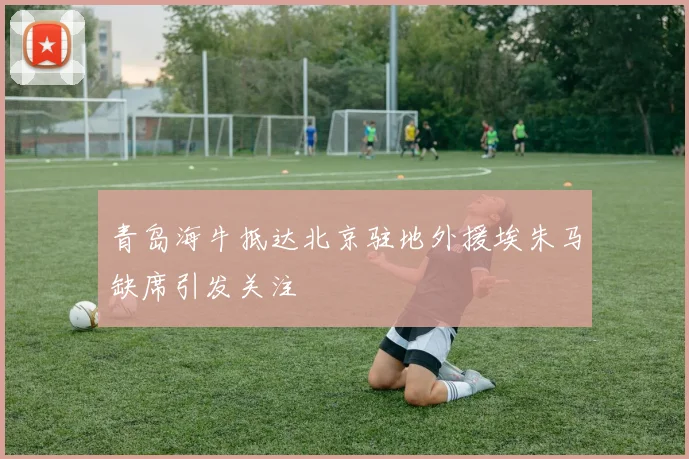 青岛海牛抵达北京驻地外援埃朱马缺席引发关注