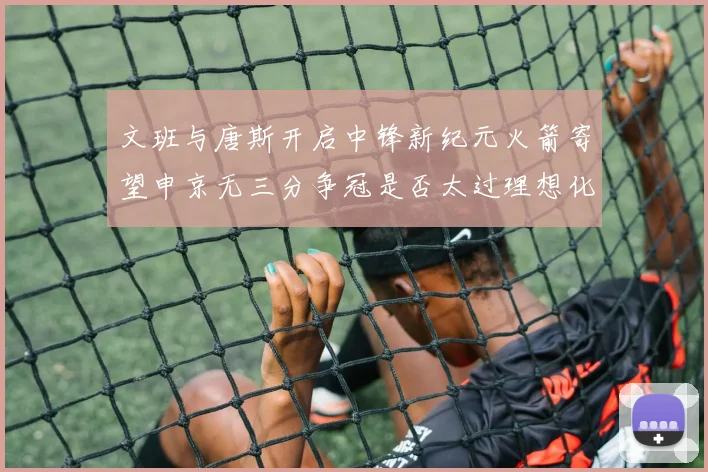 文班与唐斯开启中锋新纪元火箭寄望申京无三分争冠是否太过理想化