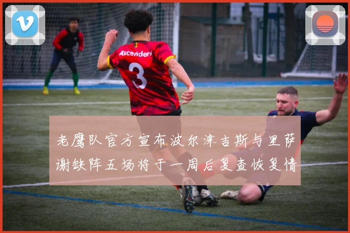老鹰队官方宣布波尔津吉斯与里萨谢缺阵五场将于一周后复查恢复情况