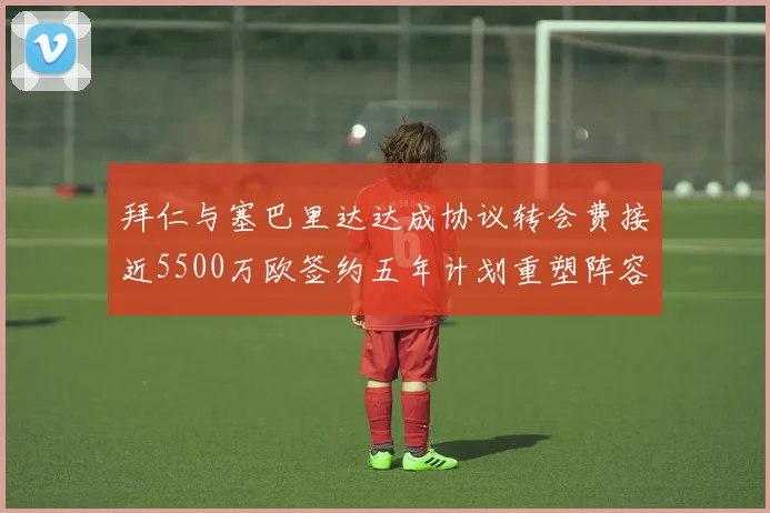 拜仁与塞巴里达达成协议转会费接近5500万欧签约五年计划重塑阵容
