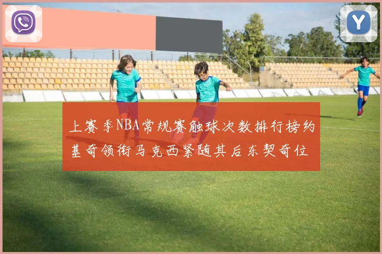 上赛季NBA常规赛触球次数排行榜约基奇领衔马克西紧随其后东契奇位列第七