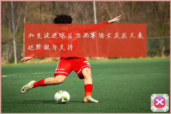 加克波进球后泪洒赛场女友发文表达骄傲与支持