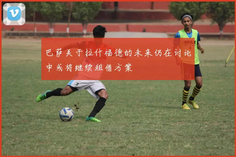 巴萨关于拉什福德的未来仍在讨论中或将继续租借方案