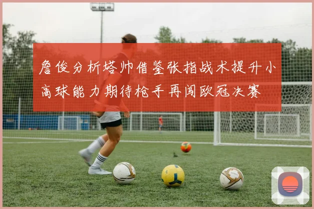 詹俊分析塔帅借鉴张指战术提升小高球能力期待枪手再闯欧冠决赛