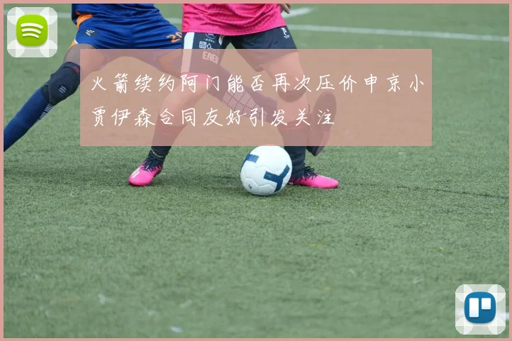 火箭续约阿门能否再次压价申京小贾伊森合同友好引发关注