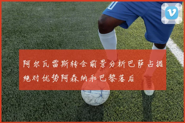 阿尔瓦雷斯转会前景分析巴萨占据绝对优势阿森纳和巴黎落后