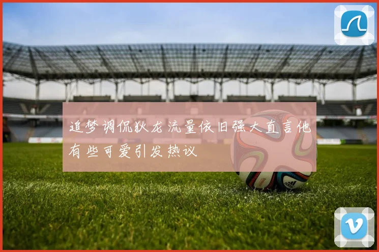 追梦调侃狄龙流量依旧强大直言他有些可爱引发热议