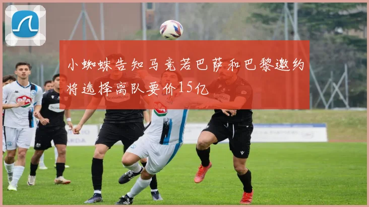 小蜘蛛告知马竞若巴萨和巴黎邀约将选择离队要价15亿