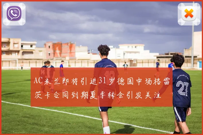 AC米兰即将引进31岁德国中场格雷茨卡合同到期夏季转会引发关注