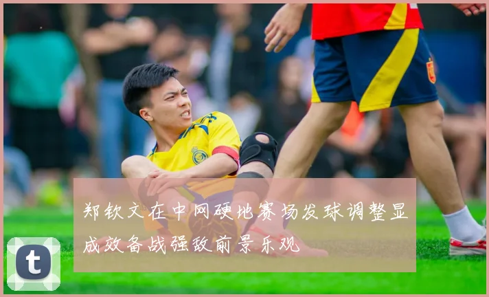 郑钦文在中网硬地赛场发球调整显成效备战强敌前景乐观